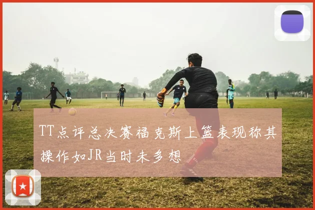 TT点评总决赛福克斯上篮表现称其操作如JR当时未多想