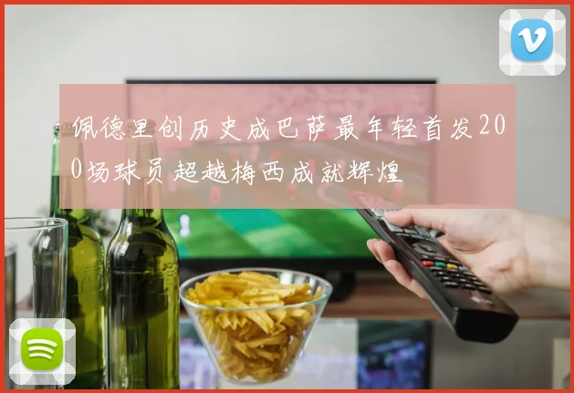 佩德里创历史成巴萨最年轻首发200场球员超越梅西成就辉煌