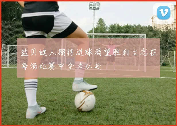盐贝健人期待进球渴望胜利立志在每场比赛中全力以赴