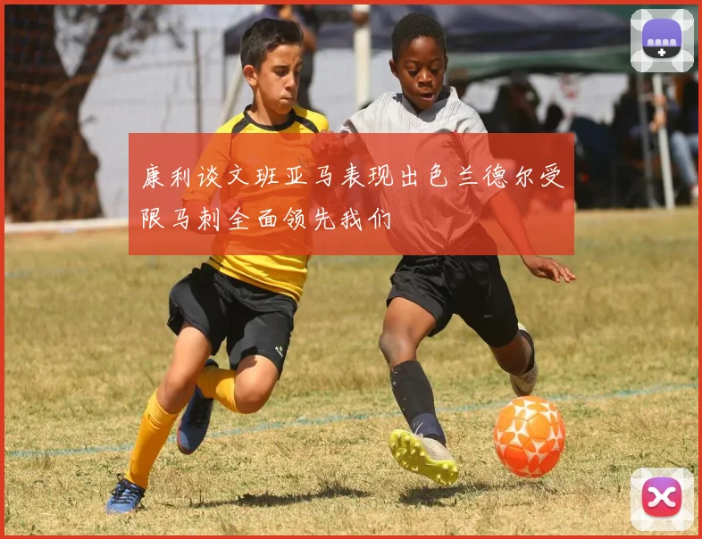 康利谈文班亚马表现出色兰德尔受限马刺全面领先我们