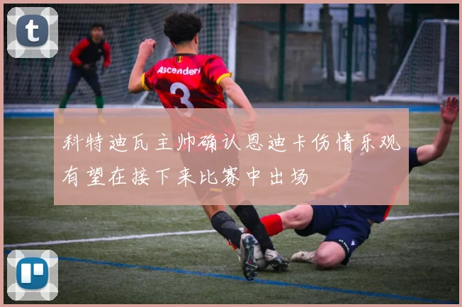 科特迪瓦主帅确认恩迪卡伤情乐观有望在接下来比赛中出场
