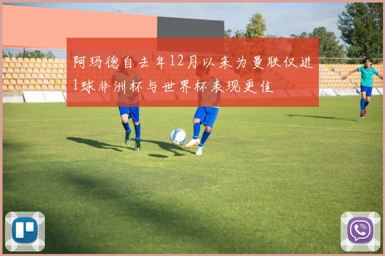 阿玛德自去年12月以来为曼联仅进1球非洲杯与世界杯表现更佳