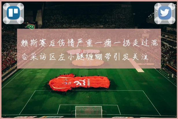 赖斯赛后伤情严重一瘸一拐走过混合采访区左小腿缠绷带引发关注