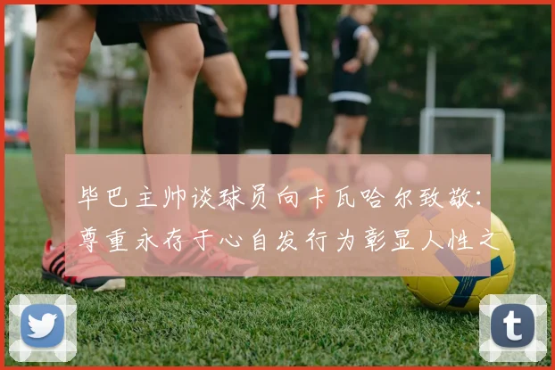 毕巴主帅谈球员向卡瓦哈尔致敬：尊重永存于心自发行为彰显人性之美