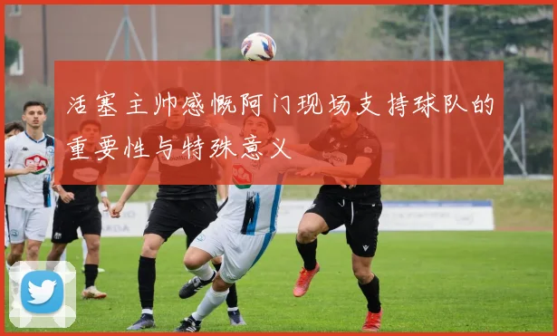 活塞主帅感慨阿门现场支持球队的重要性与特殊意义