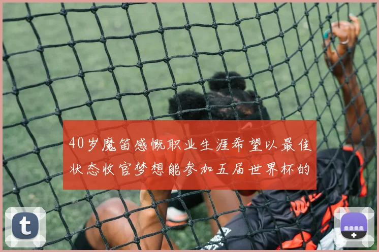40岁魔笛感慨职业生涯希望以最佳状态收官梦想能参加五届世界杯的壮举