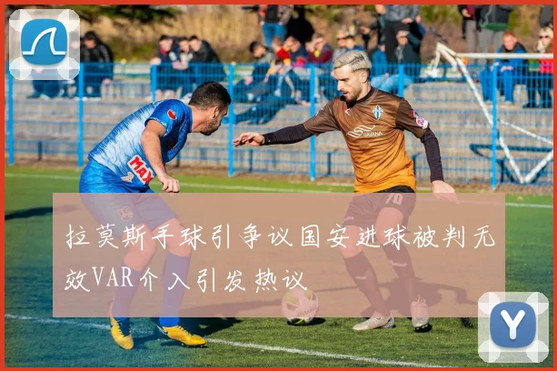 拉莫斯手球引争议国安进球被判无效VAR介入引发热议
