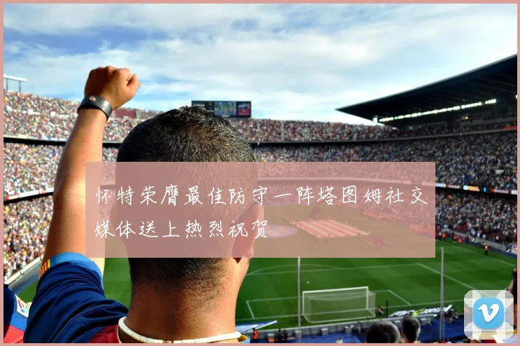 怀特荣膺最佳防守一阵塔图姆社交媒体送上热烈祝贺