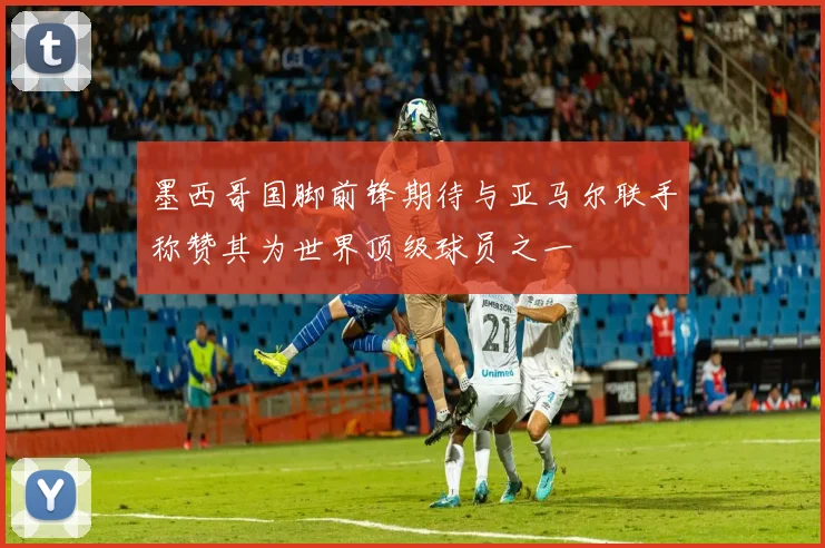 墨西哥国脚前锋期待与亚马尔联手称赞其为世界顶级球员之一